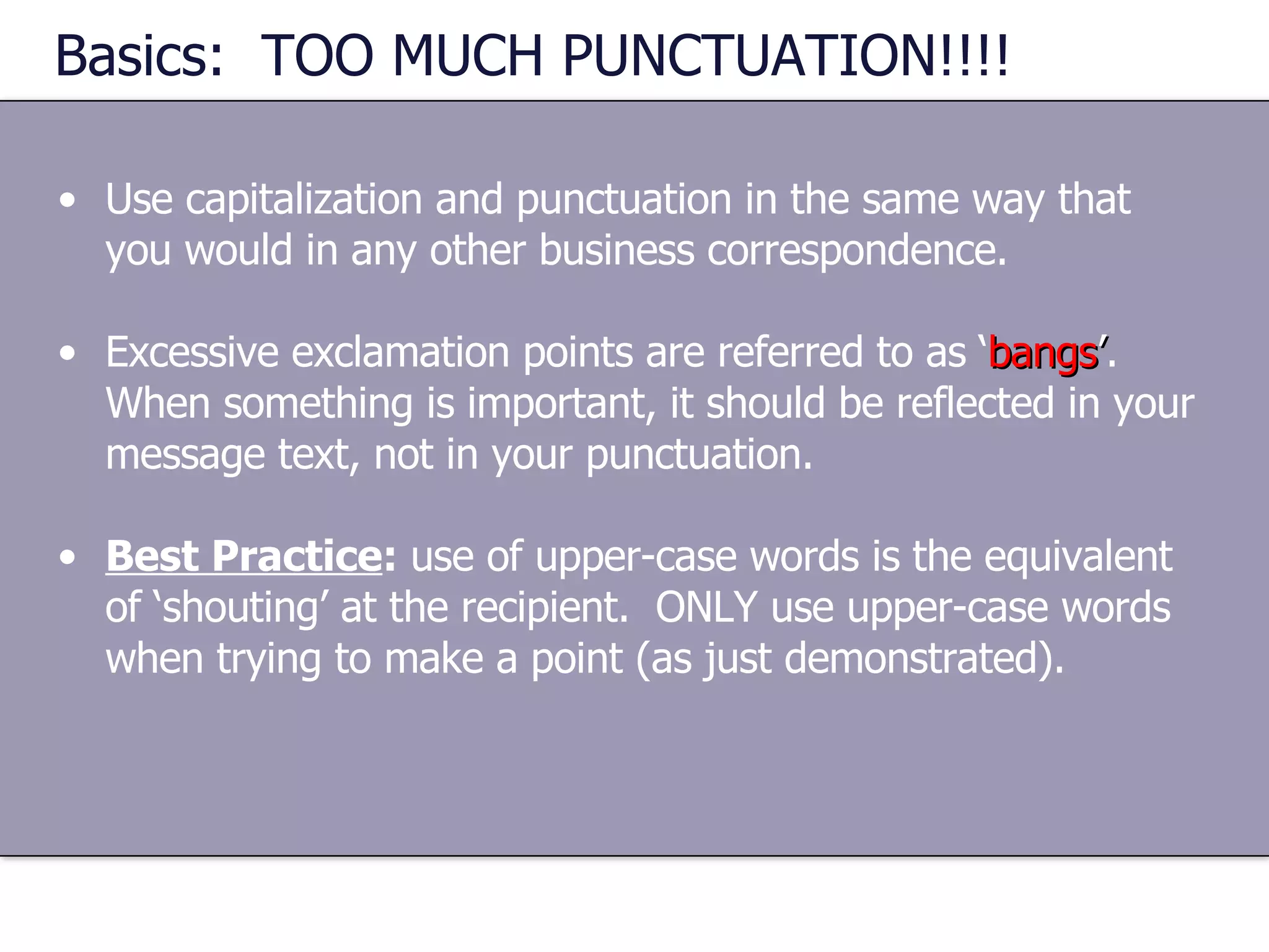 Basics:  TOO MUCH PUNCTUATION!!!! Use capitalization and punctuation in the same way that you would in any other business correspondence. Excessive exclamation points are referred to as ‘ bangs ’ .  When something is important, it should be reflected in your message text, not in your punctuation. Best Practice :  use of upper-case words is the equivalent of ‘shouting’ at the recipient.  ONLY use upper-case words when trying to make a point (as just demonstrated). 