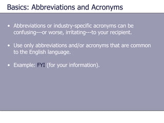 Basics: Abbreviations and Acronyms Abbreviations or industry-specific acronyms can be confusing---or worse, irritating---to your recipient.  Use only abbreviations and/or acronyms that are common to the English language. Example:  FYI  (for your information). 