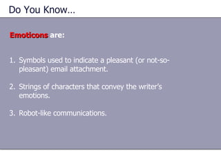Do You Know…  Emoticons  are: Symbols used to indicate a pleasant (or not-so-pleasant) email attachment. Strings of characters that convey the writer’s emotions. Robot-like communications. 