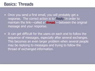 Basics: Threads Once you send a first email, you will probably get a response.  The correct action is to ‘ Reply ’ in order to maintain the link---called a ‘ thread ’---between the original message and your response. It can get difficult for the users on each end to follow the sequence of messages, especially after several exchanges.  This becomes an even larger problem when several people may be replying to messages and trying to follow the thread of exchanged information. 