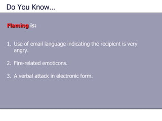 Do You Know…  Flaming  is: Use of email language indicating the recipient is very angry. Fire-related emoticons. A verbal attack in electronic form. 