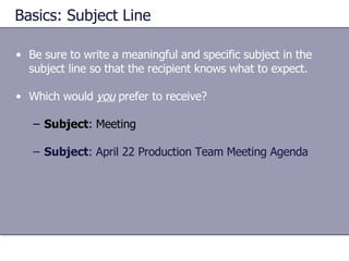 Basics: Subject Line Be sure to write a meaningful and specific subject in the subject line so that the recipient knows what to expect. Which would  you  prefer to receive? Subject : Meeting Subject : April 22 Production Team Meeting Agenda 