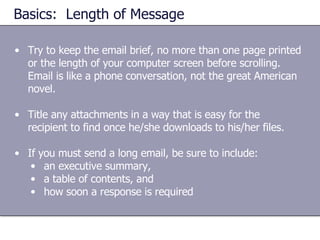 Basics:  Length of Message Try to keep the email brief, no more than one page printed or the length of your computer screen before scrolling.  Email is like a phone conversation, not the great American novel. Title any attachments in a way that is easy for the recipient to find once he/she downloads to his/her files. If you must send a long email, be sure to include: an executive summary,  a table of contents, and  how soon a response is required 