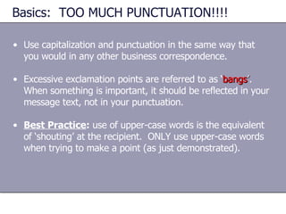Basics:  TOO MUCH PUNCTUATION!!!! Use capitalization and punctuation in the same way that you would in any other business correspondence. Excessive exclamation points are referred to as ‘ bangs ’ .  When something is important, it should be reflected in your message text, not in your punctuation. Best Practice :  use of upper-case words is the equivalent of ‘shouting’ at the recipient.  ONLY use upper-case words when trying to make a point (as just demonstrated). 