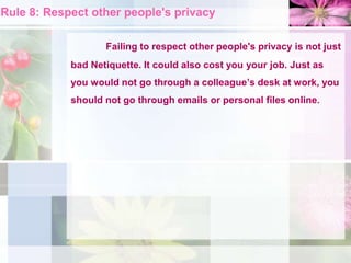 Rule 8: Respect other people's privacy
Failing to respect other people's privacy is not just
bad Netiquette. It could also cost you your job. Just as
you would not go through a colleague’s desk at work, you
should not go through emails or personal files online.
 