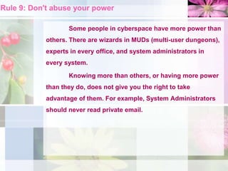 Rule 9: Don't abuse your power
Some people in cyberspace have more power than
others. There are wizards in MUDs (multi-user dungeons),
experts in every office, and system administrators in
every system.
Knowing more than others, or having more power
than they do, does not give you the right to take
advantage of them. For example, System Administrators
should never read private email.
 