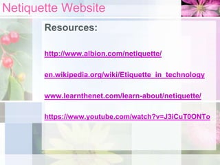 Netiquette Website
Resources:
http://www.albion.com/netiquette/
en.wikipedia.org/wiki/Etiquette_in_technology
www.learnthenet.com/learn-about/netiquette/
https://www.youtube.com/watch?v=J3iCuT0ONTo
 