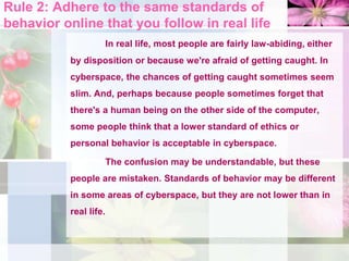 Rule 2: Adhere to the same standards of
behavior online that you follow in real life
In real life, most people are fairly law-abiding, either
by disposition or because we're afraid of getting caught. In
cyberspace, the chances of getting caught sometimes seem
slim. And, perhaps because people sometimes forget that
there's a human being on the other side of the computer,
some people think that a lower standard of ethics or
personal behavior is acceptable in cyberspace.
The confusion may be understandable, but these
people are mistaken. Standards of behavior may be different
in some areas of cyberspace, but they are not lower than in
real life.
 