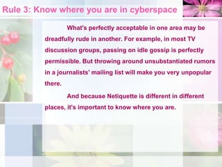 Rule 3: Know where you are in cyberspace
What's perfectly acceptable in one area may be
dreadfully rude in another. For example, in most TV
discussion groups, passing on idle gossip is perfectly
permissible. But throwing around unsubstantiated rumors
in a journalists' mailing list will make you very unpopular
there.
And because Netiquette is different in different
places, it's important to know where you are.
 