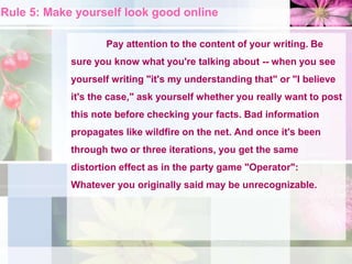 Rule 5: Make yourself look good online
Pay attention to the content of your writing. Be
sure you know what you're talking about -- when you see
yourself writing "it's my understanding that" or "I believe
it's the case," ask yourself whether you really want to post
this note before checking your facts. Bad information
propagates like wildfire on the net. And once it's been
through two or three iterations, you get the same
distortion effect as in the party game "Operator":
Whatever you originally said may be unrecognizable.
 
