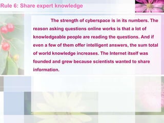 Rule 6: Share expert knowledge
The strength of cyberspace is in its numbers. The
reason asking questions online works is that a lot of
knowledgeable people are reading the questions. And if
even a few of them offer intelligent answers, the sum total
of world knowledge increases. The Internet itself was
founded and grew because scientists wanted to share
information.
 