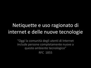 Netiquette e uso ragionato di
internet e delle nuove tecnologie
    “Oggi la comunità degli utenti di Internet
    include persone completamente nuove a
         questo ambiente tecnologico”
                   RFC 1855
 
