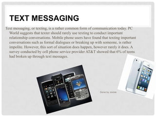 TEXT MESSAGING
Text messaging, or texting, is a rather common form of communication today. PC
  World suggests that texter should rarely use texting to conduct important
  relationship conversations. Mobile phone users have found that texting important
  conversations such as formal dialogues or breaking up with someone, is rather
  impolite. However, this sort of situation does happen, however rarely it does. A
  survey conducted by cell phone service provider AT&T showed that 6% of teens
  had broken up through text messages.




                                                           Done by Jackie
 