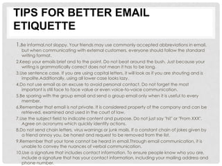 TIPS FOR BETTER EMAIL
ETIQUETTE
1.Be informal,not sloppy. Your friends may use commonly accepted abbreviations in email,
   but when communicating with external customers, everyone should follow the standard
   writing format.
2.Keep your emails brief and to the point. Do not beat around the bush. Just because your
   writing is grammatically correct does not mean it has to be long.
3.Use sentence case. If you are using capital letters, it will look as if you are shouting and is
   impolite.Additionally, using all lower case looks lazy.
4.Do not use email as an excuse to avoid personal contact. Do not forget the most
   important is still face to face value or even voice-to-voice communication.
5.Be sparing with the group email and send a group email only when it is useful to every
   member.
6.Remember that email is not private. It is considered property of the company and can be
   retrieved, examined and used in the court of law.
7.Use the subject field to indicate content and purpose. Do not just say "hi!" or "From XXX".
   Agree on acronyms which quickly identify actions.
8.Do not send chain letters, virus warnings or junk mails. If a constant chain of jokes given by
   a friend annoy you, be honest and request to be removed from the list.
9.Remember that your tone cannot be heard in email.Through email communication, it is
   unable to convey the nuances of verbal communication.
10.Use a signature that includes contact information. To ensure people know who you are,
   include a signature that has your contact information, including your mailing address and
   phone number.
 