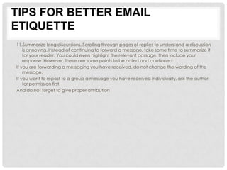 TIPS FOR BETTER EMAIL
ETIQUETTE
11.Summarize long discussions. Scrolling through pages of replies to understand a discussion
    is annoying. Instead of continuing to forward a message, take some time to summarize it
    for your reader. You could even highlight the relevant passage, then include your
    response. However, these are some points to be noted and cautioned:
If you are forwarding a messaging you have received, do not change the wording of the
    message.
If you want to repost to a group a message you have received individually, ask the author
    for permission first.
And do not forget to give proper attribution
 