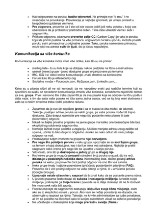 Kad odgovarate na poruku, budite tolerantni. Ne primajte sve "k srcu" i ne
nasedajte na provokacije. Provokacije je najbolje ignorisati, jer umeju prerasti u
bespotrebno gubljenje vremena.
Pre odgovora, proverite da li ste od iste osobe dobili još neku poruku u kojoj vas
obaveštava da je problem iz prethodne rešen. Time ćete uštedeti vreme i sebi i
sagovorniku.
Prilikom odgovora, obavezno proverite polje CC (Carbon Copy) jer ako je poruka
koju ste primili poslata na više primaoca, odgovorom na takvu poruku možete poslati
poruku svim primaocima iz originalne poruke. Tako, poruka namenjena primaocu,
može otići na adrese svih tih ljudi, što je često nepoželjno.
Komunikacija sa više korisnika
Komunikacija sa više korisnika može imati više oblika, kao što su na primer:
mailing liste - to su liste koje se dobijaju nakon pretplate na ličnu e-mail adresu
usenet (news) grupe - javno dostupne grupe organizovane po temama
IRC, ICQ i sl. oblici online komunikacije, znači direktno sa korisnicima
Forumi kao što je elitesecurity.org
Socijalne mreže – Facebook.com, MySpace.com, LinkedIn.com,...
Kako su u pitanju slični ali ne isti koncepti, da ne navodimo svaki put različite termine koji su
specifični za svaku od nevedenih komunikacija između više korisnika, koristićemo zajednički termin
za sve, grupa. Prvo i osnovno što treba zapamtiti je da sva pravila koja se odnose na ličnu poštu i
dalje važe, s tim da sada vaše poruke ne čita samo jedna osoba, već se taj broj meri stotinama i
zato se o nekim stvarima treba voditi posebno računa.
Zapamtite da je sve što napišete javno i da to svako ko čita može i da iskoristi.
Takodje, postoje i arhive poruka sa nekih grupa, pa vaša poruka može biti trajno
dostupna. Zato dvaput razmislite pre nego što postavite neko pitanje ili date
(lakomislen) odgovor.
Nikad ne šaljite privatne prepiske na javne grupe ma koliko one beznačajne bile bez
eksplicitnog odobrenja sagovornika.
Nemojte lažirati svoje podatke u zaglavlju. Ukoliko menjate adresu zbog zaštite od
spama, učinite to tako da je to očigledno ukoliko se neko odluči da vam pošalje
odgovor na mail.
Prestavljanje tudjim imenom na grupama nije dozvoljeno.
Pre nego što pošaljete poruku u neku grupu, upoznajte se sa sadržajem grupe,
sa temom o kojoj diskutujete, kao i da li je tema već odradjena. Najbolje je pratiti
razgovore neko vreme pre nego što se upustite u slanje poruka.
Vrlo često, ono što je dozvoljeno u jednoj grupi, u drugoj nije.
Kod news grupe je moguće preuzeti odredjeni broj poruka unazad, što će reći,
diskusije u poslednjih nekoliko dana. Kod mailling lista, obično postoji arhiva
poruka na webu, pa proverite da li postoji odgovor na ono što vas zanima.
Neke grupe imaju i sajtove posvećene (pre)često postavljanim pitanjima (FAQ).
Proverite da li već postoji odgovor na vaše pitanje u njima, ili u arhivama poruka
(Google Groups).
Upoznajte ostale učesnike u raspravi da bi znali kako da se postavite prema njima.
U javnim grupama često dolazi do sukoba i neslaganja mišljenja. Iznesite svoje
mišljenje, potkrepite ga činjenicama i povucite se iz dalje diskusije da ne bi izazivali.
Ne mora uvek vaša biti zadnja.
Podrazumevajte da sagovornici zastupaju isključivo svoje lično mišljenje, osim
ako su to eksplicitno naveli u poruci. Ako vam se nečije ponašanje ne dopada, ne
učestvujte u raspravi sa njima. Takodje, ne krivite administratore za tudje ponašanje,
ali im se požalite na lični mail kako bi svojim autoritetom uticali na njihovo ponašanje.
Ne učestvujte u diskusijama koje mogu prerasti u svadju (flame).
 