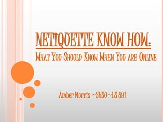 NETIQUETTE KNOW HOW:
WHAT YOU SHOULD KNOW WHEN YOU ARE ONLINE


       Amber Morris ~SHSU~LS 591
 