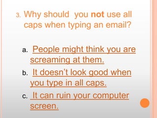 3.   Why should you not use all
     caps when typing an email?

     a. People might think you are
       screaming at them.
     b. It doesn’t look good when
       you type in all caps.
     c. It can ruin your computer
       screen.
 