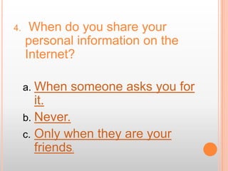 4.    When do you share your
     personal information on the
     Internet?

     a. When   someone asks you for
        it.
     b. Never.
     c. Only when they are your
        friends.
 