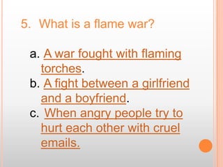 5. What is a flame war?

 a. A war fought with flaming
   torches.
 b. A fight between a girlfriend
   and a boyfriend.
 c. When angry people try to
   hurt each other with cruel
   emails.
 
