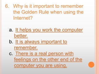 6. Why is it important to remember
   the Golden Rule when using the
   Internet?

 a. It helps you work the computer
   better.
 b. It is always important to
   remember.
 c. There is a real person with
   feelings on the other end of the
   computer you are using.
 