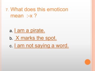 7.   What does this emoticon
     mean :-x ?

     a. I am a pirate.
     b. X marks the spot.
     c. I am not saying a word.
 