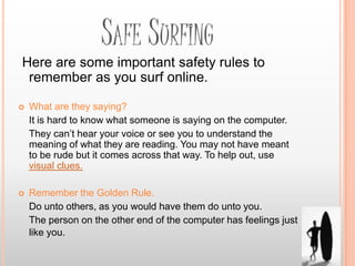 SAFE SURFING
Here are some important safety rules to
 remember as you surf online.

   What are they saying?
    It is hard to know what someone is saying on the computer.
    They can’t hear your voice or see you to understand the
    meaning of what they are reading. You may not have meant
    to be rude but it comes across that way. To help out, use
    visual clues.

   Remember the Golden Rule.
    Do unto others, as you would have them do unto you.
    The person on the other end of the computer has feelings just
    like you.
 