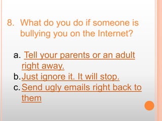 8. What do you do if someone is
   bullying you on the Internet?

 a. Tell your parents or an adult
    right away.
 b.Just ignore it. It will stop.
 c. Send ugly emails right back to
    them
 