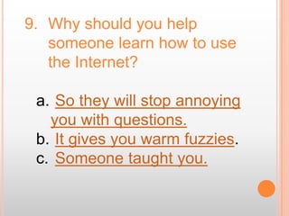 9. Why should you help
   someone learn how to use
   the Internet?

 a. So they will stop annoying
   you with questions.
 b. It gives you warm fuzzies.
 c. Someone taught you.
 