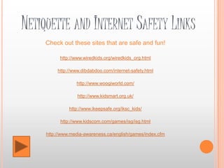 NETIQUETTE AND INTERNET SAFETY LINKS
     Check out these sites that are safe and fun!

           http://www.wiredkids.org/wiredkids_org.html

          http://www.dibdabdoo.com/internet-safety.html

                  http://www.woogiworld.com/

                   http://www.kidsmart.org.uk/

               http://www.ikeepsafe.org/iksc_kids/

           http://www.kidscom.com/games/isg/isg.html

     http://www.media-awareness.ca/english/games/index.cfm
 