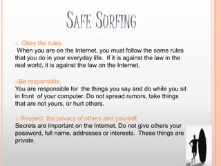 SAFE SURFING
o Obey the rules.
 When you are on the Internet, you must follow the same rules
that you do in your everyday life. If it is against the law in the
real world, it is against the law on the Internet.

oBe responsible.
You are responsible for the things you say and do while you sit
in front of your computer. Do not spread rumors, take things
that are not yours, or hurt others.

o Respect the privacy of others and yourself.
Secrets are important on the Internet. Do not give others your
password, full name, addresses or interests. These things are
private.
 
