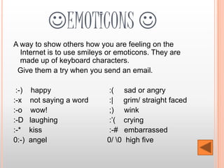 EMOTICONS 
A way to show others how you are feeling on the
  Internet is to use smileys or emoticons. They are
  made up of keyboard characters.
 Give them a try when you send an email.

 :-)    happy               :( sad or angry
:-x    not saying a word    :| grim/ straight faced
:-o     wow!                ;) wink
:-D    laughing             :’( crying
:-*    kiss                 :-# embarrassed
0:-)   angel                0/ 0 high five
 
