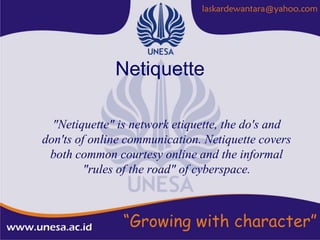 Netiquette

  "Netiquette" is network etiquette, the do's and
don'ts of online communication. Netiquette covers
 both common courtesy online and the informal
         "rules of the road" of cyberspace.
 