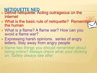 Netiquette NedDefine netiquette. Acting outrageous on the internetWhat is the basic rule of netiquette?  Remember the humanWhat is a flame? A flame war? How can you avoid a flame war?                                          Expressing harsh opinions.  series of angry letters. Stay away from angry peopleName two things you should remember about being online? Always check what your clicking on. Safety always see after 
