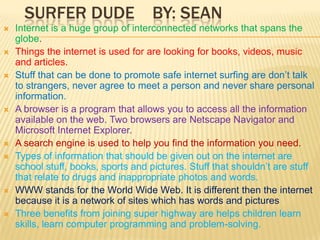 Surfer Dude    By: Sean Internet is a huge group of interconnected networks that spans the globe.Things the internet is used for are looking for books, videos, music and articles.Stuff that can be done to promote safe internet surfing are don’t talk to strangers, never agree to meet a person and never share personal information.A browser is a program that allows you to access all the information available on the web. Two browsers are Netscape Navigator and Microsoft Internet Explorer.A search engine is used to help you find the information you need.Types of information that should be given out on the internet are school stuff, books, sports and pictures. Stuff that shouldn’t are stuff that relate to drugs and inappropriate photos and words.WWW stands for the World Wide Web. It is different then the internet because it is a network of sites which has words and picturesThree benefits from joining super highway are helps children learn skills, learn computer programming and problem-solving.