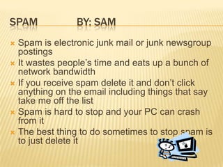 Spam		By: Sam Spam is electronic junk mail or junk newsgroup postingsIt wastes people’s time and eats up a bunch of network bandwidthIf you receive spam delete it and don’t click anything on the email including things that say take me off the listSpam is hard to stop and your PC can crash from itThe best thing to do sometimes to stop spam is to just delete it