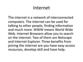 InternetThe internet is a network of interconnected computers. The internet can be used for talking to other people, finding information and much more. WWW means World Wide Web. Internet Browsers allow you to search on the internet. Two of them are Netscape and Internet Explorer. Three benefits from joining the internet are you have easy access recourses, develop skill and have help. 