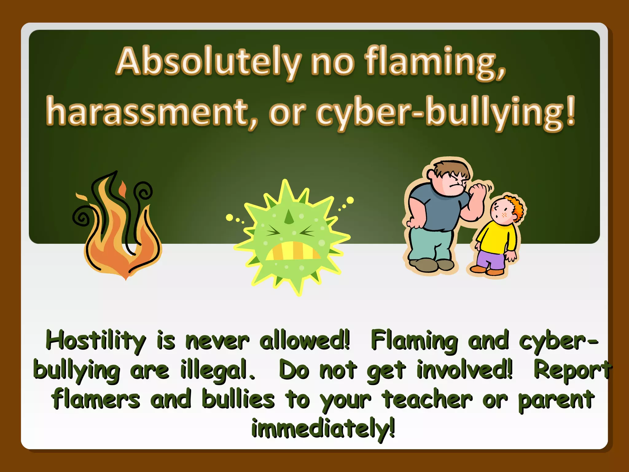 Hostility is never allowed! Flaming and cyber-Hostility is never allowed! Flaming and cyber-
bullying are illegal. Do not get involved! Reportbullying are illegal. Do not get involved! Report
flamers and bullies to your teacher or parentflamers and bullies to your teacher or parent
immediately!immediately!
 