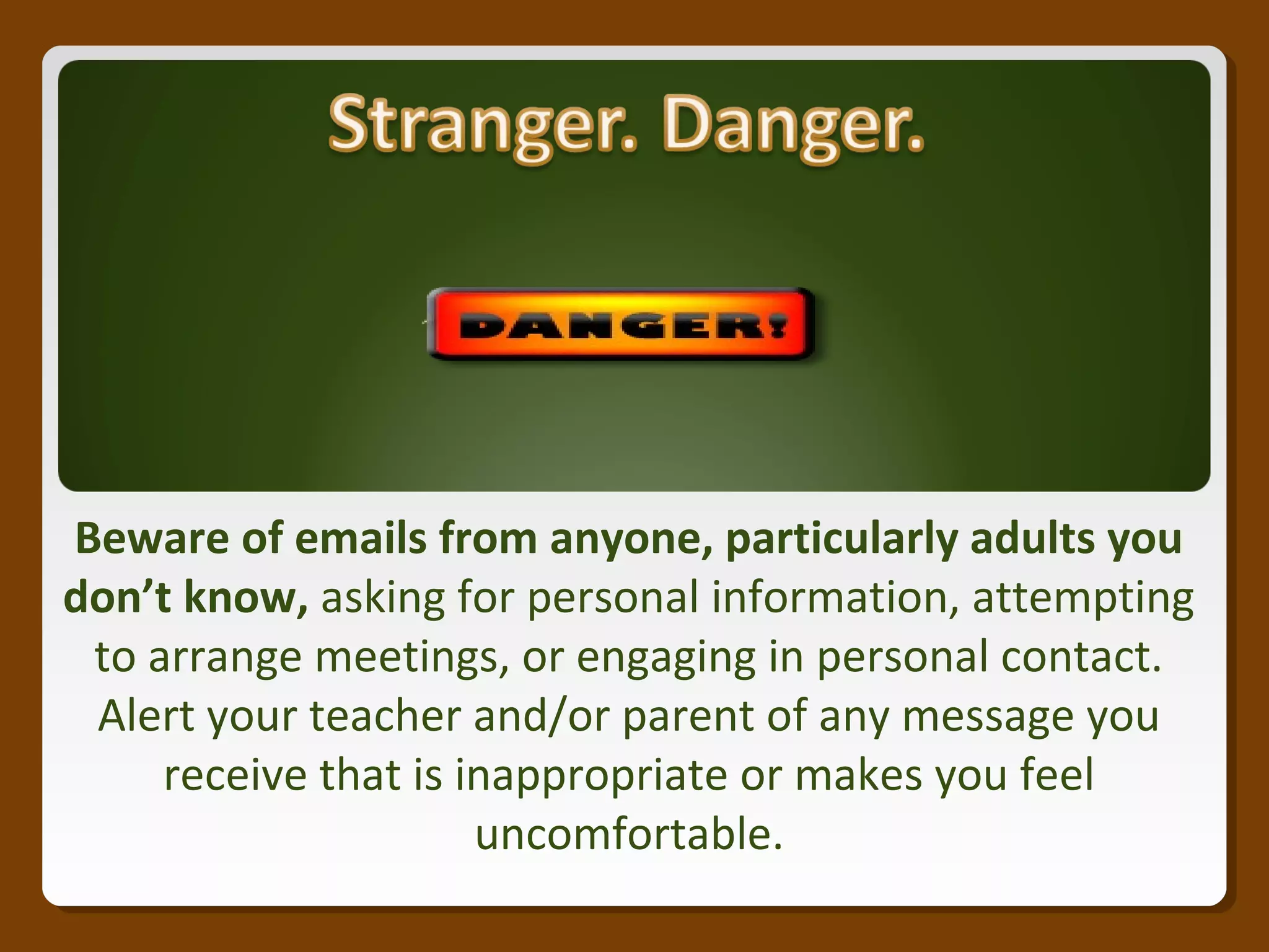 Beware of emails from anyone, particularly adults you
don’t know, asking for personal information, attempting
to arrange meetings, or engaging in personal contact.
Alert your teacher and/or parent of any message you
receive that is inappropriate or makes you feel
uncomfortable.
 