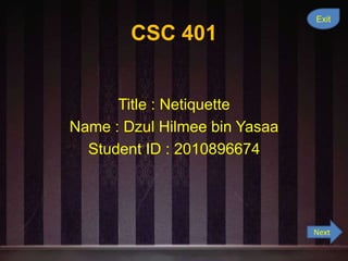 Exit

        CSC 401


      Title : Netiquette
Name : Dzul Hilmee bin Yasaa
  Student ID : 2010896674




                               Next
 