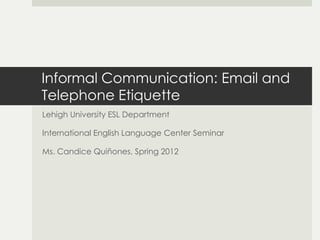 Informal Communication: Email and
Telephone Etiquette
Lehigh University ESL Department

International English Language Center Seminar

Ms. Candice Quiñones, Spring 2012
 