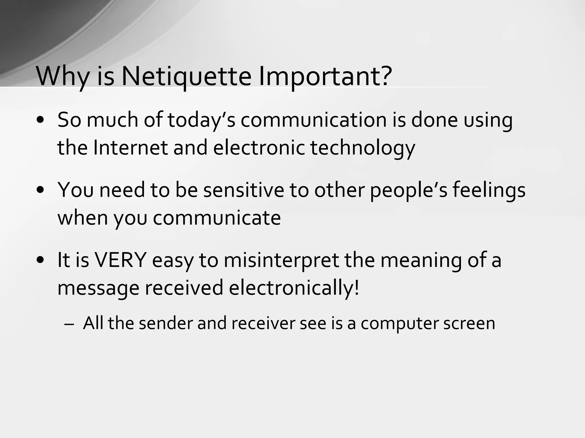 So much of today’s communication is done using  the Internet and electronic technology You need to be sensitive to other people’s feelings when you communicate It is VERY easy to misinterpret the meaning of a message received electronically! All the sender and receiver see is a computer screen Why is Netiquette Important? 