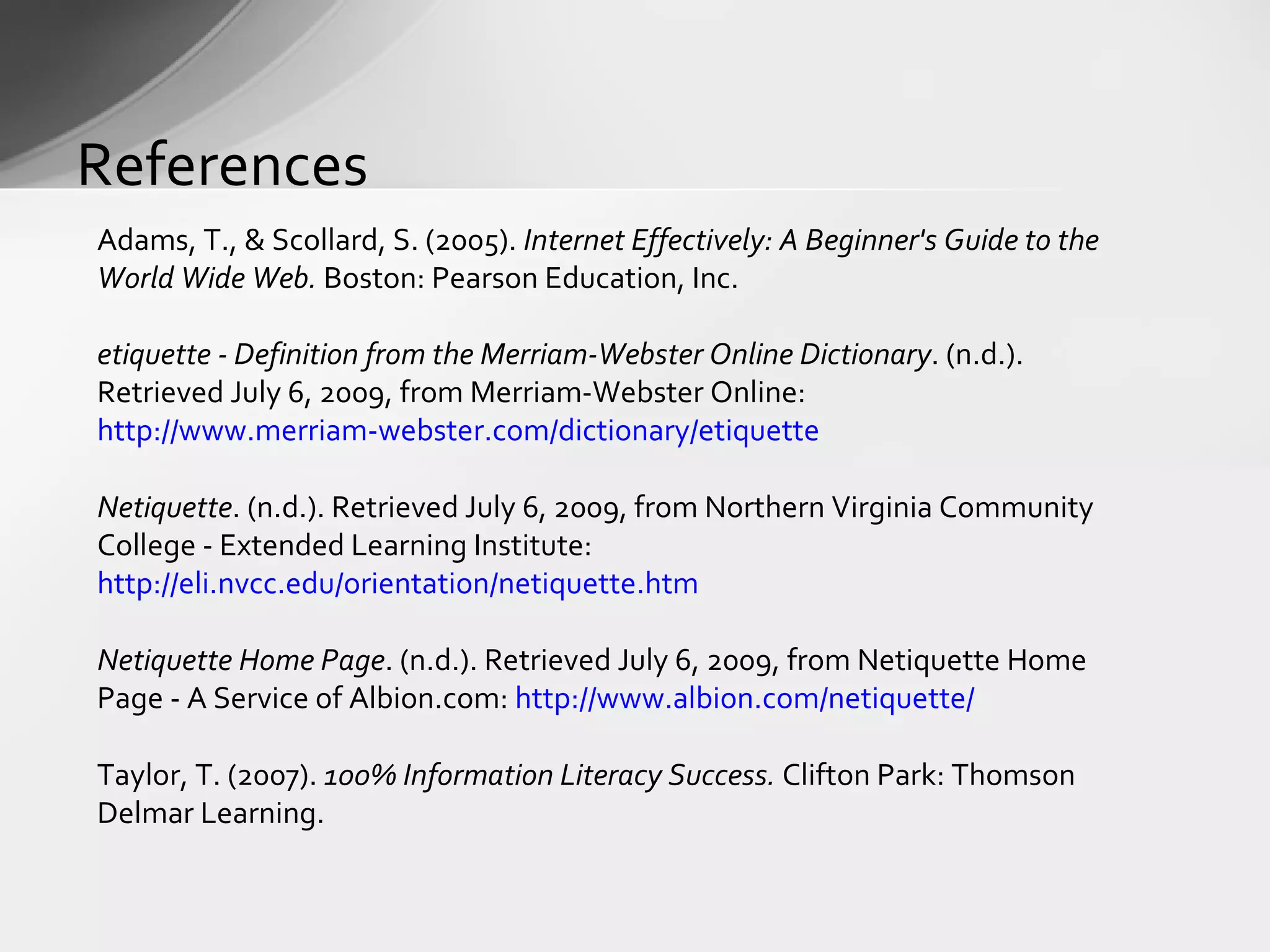 References Adams, T., & Scollard, S. (2005).  Internet Effectively: A Beginner's Guide to the World Wide Web.  Boston: Pearson Education, Inc. etiquette - Definition from the Merriam-Webster Online Dictionary . (n.d.). Retrieved July 6, 2009, from Merriam-Webster Online:  http://www.merriam-webster.com/dictionary/etiquette Netiquette . (n.d.). Retrieved July 6, 2009, from Northern Virginia Community College - Extended Learning Institute:  http://eli.nvcc.edu/orientation/netiquette.htm Netiquette Home Page . (n.d.). Retrieved July 6, 2009, from Netiquette Home Page - A Service of Albion.com:  http://www.albion.com/netiquette/ Taylor, T. (2007).  100% Information Literacy Success.  Clifton Park: Thomson Delmar Learning. 