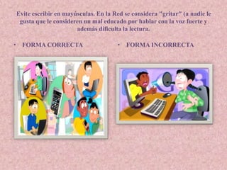 Evite escribir en mayúsculas. En la Red se considera "gritar" (a nadie le 
gusta que le consideren un mal educado por hablar con la voz fuerte y 
además dificulta la lectura. 
• FORMA CORRECTA • FORMA INCORRECTA 
 