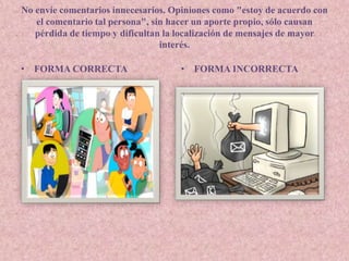 No envíe comentarios innecesarios. Opiniones como "estoy de acuerdo con 
el comentario tal persona", sin hacer un aporte propio, sólo causan 
pérdida de tiempo y dificultan la localización de mensajes de mayor 
interés. 
• FORMA CORRECTA • FORMA INCORRECTA 

