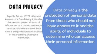 Republic Act No. 10173, otherwise
known as the Data Privacy Act is a law
that seeks to protect all forms of
information, be it private, personal, or
sensitive. It is meant to cover both
natural and juridical persons involved
in the processing of personal
information.
