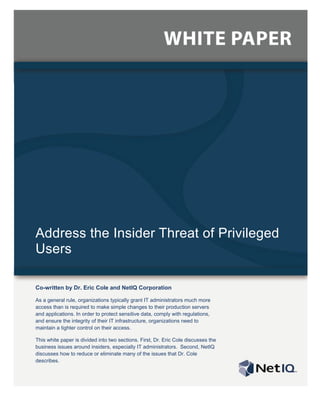 Address the Insider Threat of Privileged
Users

Co-written by Dr. Eric Cole and NetIQ Corporation

As a general rule, organizations typically grant IT administrators much more
access than is required to make simple changes to their production servers
and applications. In order to protect sensitive data, comply with regulations,
and ensure the integrity of their IT infrastructure, organizations need to
maintain a tighter control on their access.

This white paper is divided into two sections. First, Dr. Eric Cole discusses the
business issues around insiders, especially IT administrators. Second, NetIQ
discusses how to reduce or eliminate many of the issues that Dr. Cole
describes.
 