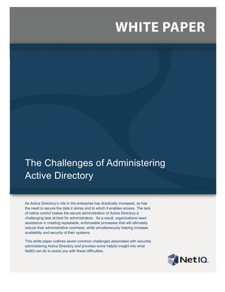 The Challenges of Administering
Active Directory

As Active Directory’s role in the enterprise has drastically increased, so has
the need to secure the data it stores and to which it enables access. The lack
of native control makes the secure administration of Active Directory a
challenging task at best for administrators. As a result, organizations need
assistance in creating repeatable, enforceable processes that will ultimately
reduce their administrative overhead, while simultaneously helping increase
availability and security of their systems.

This white paper outlines seven common challenges associated with securely
administering Active Directory and provides some helpful insight into what
NetIQ can do to assist you with these difficulties.
 
