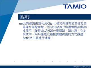 說明
netis無線路由器利用Client 模式與既有的無線路由
  器建立無線連線，而netis本身的無線網路功能將
  被停用，僅經由LAN端分享網路，請注意，在此
  模式中，用戶僅能以連接實體線路的方式透過
  netis路由器進行連線。




                       http://www.tamio.com.tw
 
