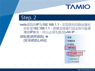 Step. 2
netis預設的IP為192.168.1.1，若您既有的路由器也
  恰好是192.168.1.1，那麼直接進行設定則可能會
  導致IP衝突，所以必須先修改LAN IP。
請點選[網際網路] 
  [區域網路(LAN)]




                          http://www.tamio.com.tw
 
